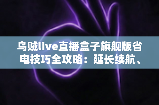 乌贼live直播盒子旗舰版省电技巧全攻略：延长续航、畅享直播不中断