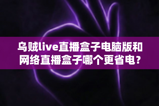 乌贼live直播盒子电脑版和网络直播盒子哪个更省电？全面省电对比测评与选购指南