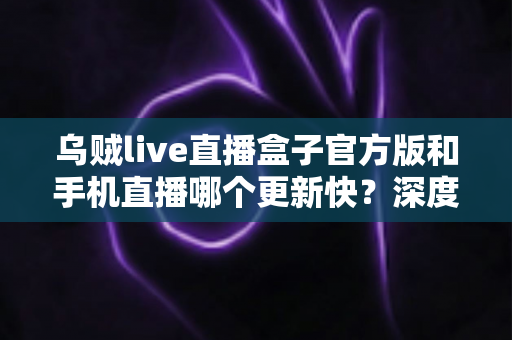 乌贼live直播盒子官方版和手机直播哪个更新快？深度对比解析帮你选对追播工具