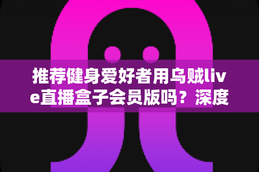 推荐健身爱好者用乌贼live直播盒子会员版吗？深度测评与购买指南全面解析