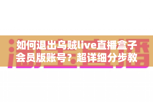 如何退出乌贼live直播盒子会员版账号？超详细分步教程与账号安全指南