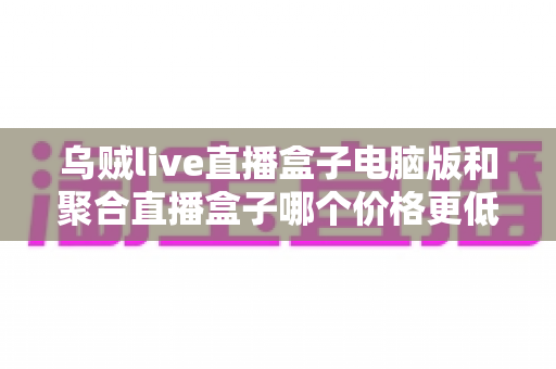 乌贼live直播盒子电脑版和聚合直播盒子哪个价格更低？深度价格对比与省钱选购全攻略