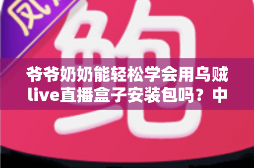 爷爷奶奶能轻松学会用乌贼live直播盒子安装包吗?中老年人零基础直播入门全指南 爷爷奶奶能轻松学会用乌贼live直播盒子安装包吗?中老年人零基础直播入门全指南