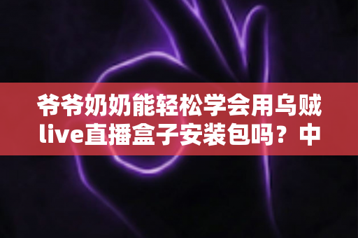 爷爷奶奶能轻松学会用乌贼live直播盒子安装包吗?中老年人零基础直播入门全指南 爷爷奶奶能轻松学会用乌贼live直播盒子安装包吗?中老年人零基础直播入门全指南