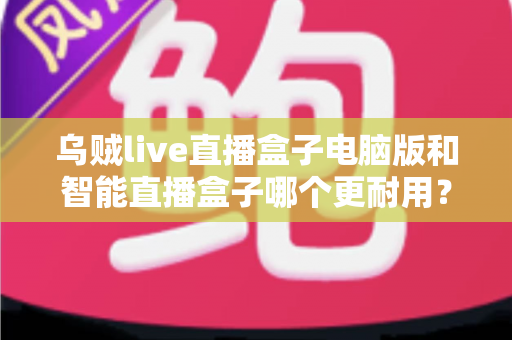 乌贼live直播盒子电脑版和智能直播盒子哪个更耐用？深度对比解析助您选购不踩坑