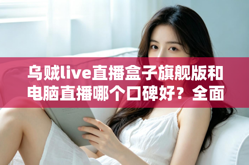 乌贼live直播盒子旗舰版和电脑直播哪个口碑好？全面对比解析帮你选对直播方案