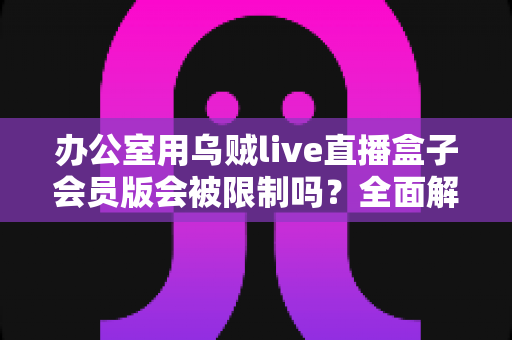 办公室用乌贼live直播盒子会员版会被限制吗？全面解析使用限制、原因与实用解决方案