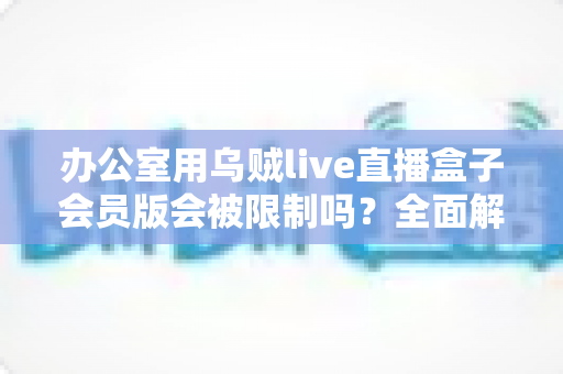 办公室用乌贼live直播盒子会员版会被限制吗？全面解析使用限制、原因与实用解决方案