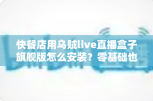 快餐店用乌贼live直播盒子旗舰版怎么安装？零基础也能搞定的门店直播部署全攻略
