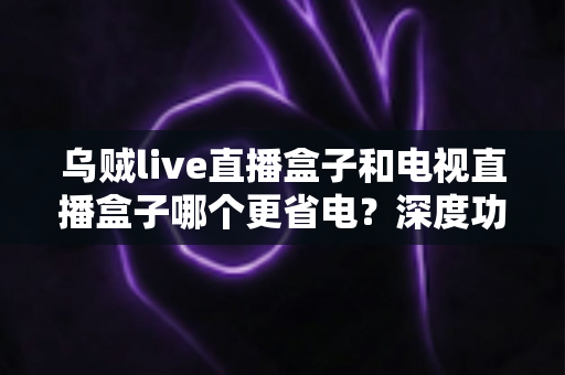 乌贼live直播盒子和电视直播盒子哪个更省电?深度功耗对比与实用省电攻略全解析 乌贼live直播盒子和电视直播盒子哪个更省电?深度功耗对比与实用省电攻略全解析
