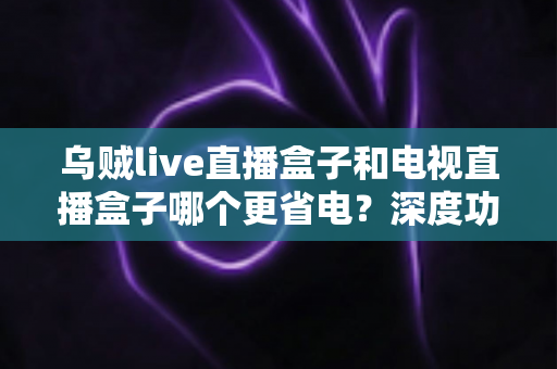 乌贼live直播盒子和电视直播盒子哪个更省电?深度功耗对比与实用省电攻略全解析 乌贼live直播盒子和电视直播盒子哪个更省电?深度功耗对比与实用省电攻略全解析