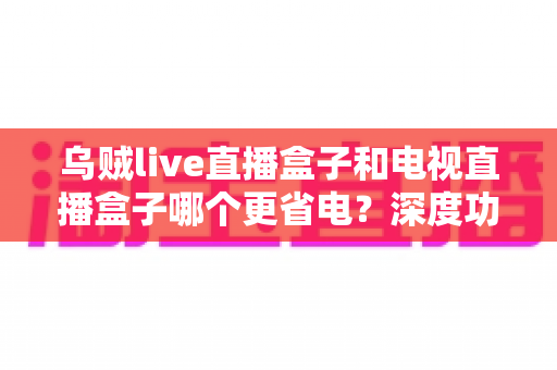 乌贼live直播盒子和电视直播盒子哪个更省电？深度功耗对比与实用省电攻略全解析