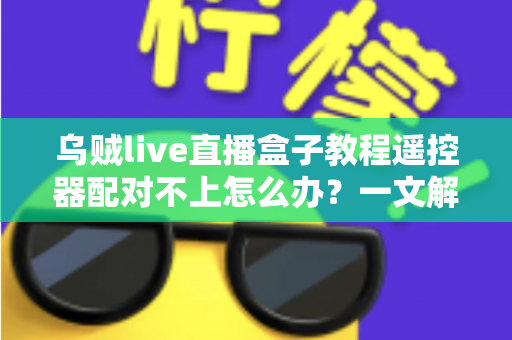 乌贼live直播盒子教程遥控器配对不上怎么办？一文解决所有连接烦恼