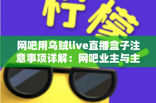 网吧用乌贼live直播盒子注意事项详解：网吧业主与主播必看的安装、运营与合规全指南