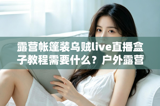 露营帐篷装乌贼live直播盒子教程需要什么？户外露营直播设备清单与安装全攻略