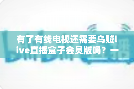 有了有线电视还需要乌贼live直播盒子会员版吗？一文看懂两者差异，帮你省下冤枉钱