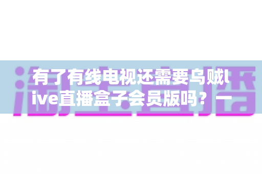 有了有线电视还需要乌贼live直播盒子会员版吗？一文看懂两者差异，帮你省下冤枉钱