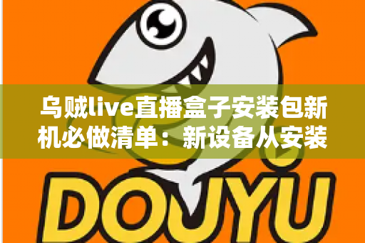 乌贼live直播盒子安装包新机必做清单：新设备从安装到畅玩的保姆级指南