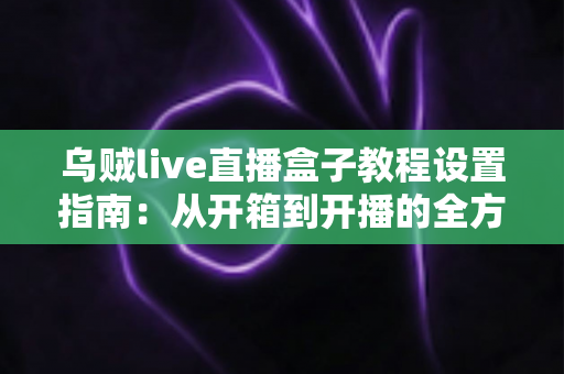 乌贼live直播盒子教程设置指南：从开箱到开播的全方位配置攻略