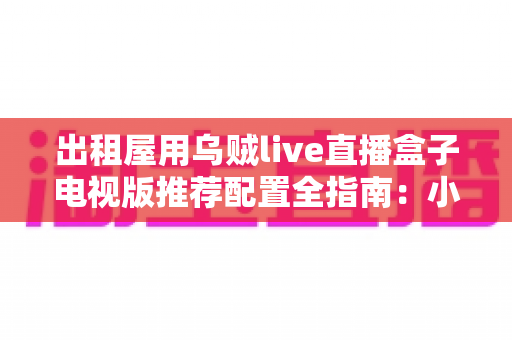 出租屋用乌贼live直播盒子电视版推荐配置全指南：小空间也能畅享大屏直播新体验