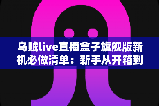 乌贼live直播盒子旗舰版新机必做清单：新手从开箱到稳定开播的完整设置指南