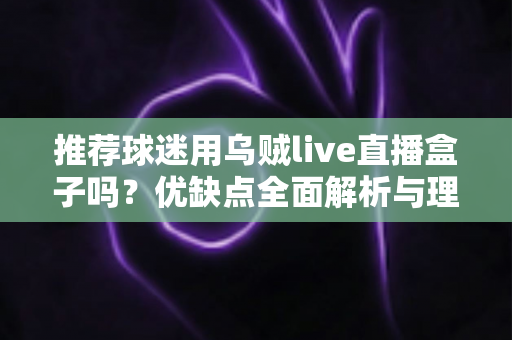 推荐球迷用乌贼live直播盒子吗?优缺点全面解析与理性观赛指南 推荐球迷用乌贼live直播盒子吗?优缺点全面解析与理性观赛指南