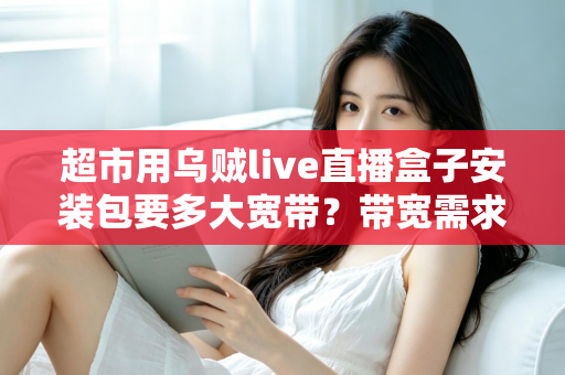 超市用乌贼live直播盒子安装包要多大宽带？带宽需求全解析与实用选配指南