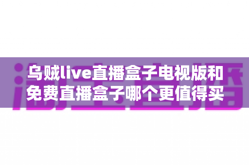 乌贼live直播盒子电视版和免费直播盒子哪个更值得买？2025家庭观影选购深度对比指南