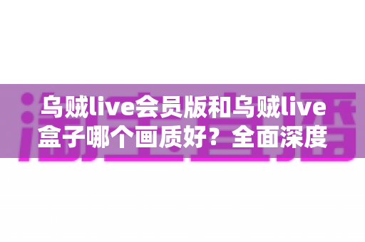 乌贼live会员版和乌贼live盒子哪个画质好？全面深度对比解析，帮你选出更清晰流畅的观看方案
