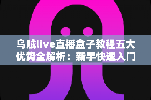 乌贼live直播盒子教程五大优势全解析：新手快速入门的高效直播利器指南