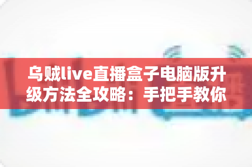 乌贼live直播盒子电脑版升级方法全攻略：手把手教你完成版本更新，畅享高清稳定直播体验