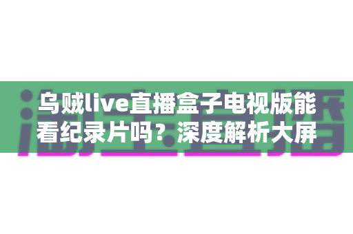 乌贼live直播盒子电视版能看纪录片吗？深度解析大屏观影渠道与实用指南