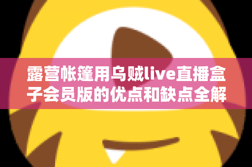 露营帐篷用乌贼live直播盒子会员版的优点和缺点全解析:户外直播爱好者必看的真实体验与选购指南 露营帐篷用乌贼live直播盒子会员版的优点和缺点全解析:户外直播爱好者必看的真实体验与选购指南