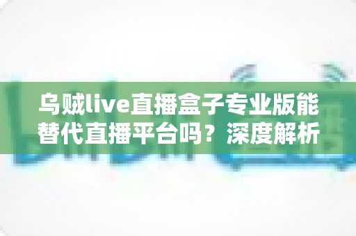乌贼live直播盒子专业版能替代直播平台吗?深度解析利弊与使用指南 乌贼live直播盒子专业版能替代直播平台吗?深度解析利弊与使用指南
