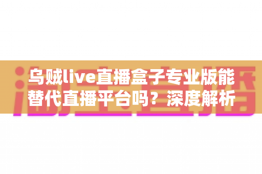 乌贼live直播盒子专业版能替代直播平台吗？深度解析利弊与使用指南