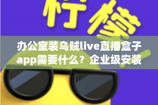 办公室装乌贼live直播盒子app需要什么?企业级安装配置、网络要求与合规指南全解析 办公室装乌贼live直播盒子app需要什么?企业级安装配置、网络要求与合规指南全解析