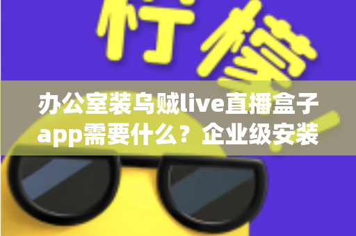 办公室装乌贼live直播盒子app需要什么？企业级安装配置、网络要求与合规指南全解析