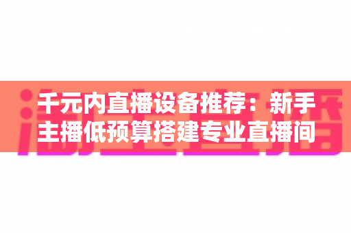 千元内直播设备推荐:新手主播低预算搭建专业直播间的完整指南 千元内直播设备推荐:新手主播低预算搭建专业直播间的完整指南