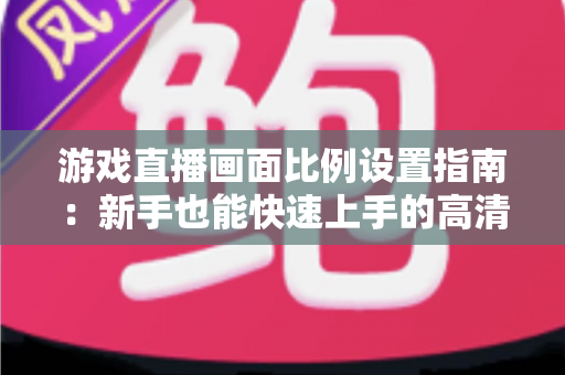 游戏直播画面比例设置指南：新手也能快速上手的高清直播优化秘籍