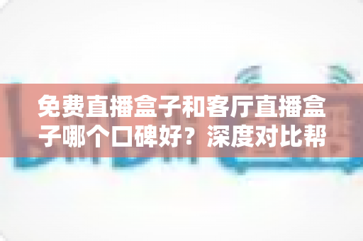 免费直播盒子和客厅直播盒子哪个口碑好？深度对比帮你选对不踩坑