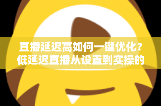 直播延迟高如何一键优化？低延迟直播从设置到实操的完整指南