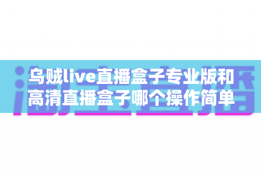 乌贼live直播盒子专业版和高清直播盒子哪个操作简单?新手友好度全面对比指南 乌贼live直播盒子专业版和高清直播盒子哪个操作简单?新手友好度全面对比指南