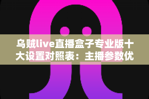 乌贼live直播盒子专业版十大设置对照表:主播参数优化与避坑全指南 乌贼live直播盒子专业版十大设置对照表:主播参数优化与避坑全指南