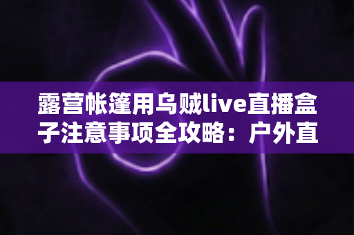 露营帐篷用乌贼live直播盒子注意事项全攻略：户外直播安全与流畅体验一次掌握