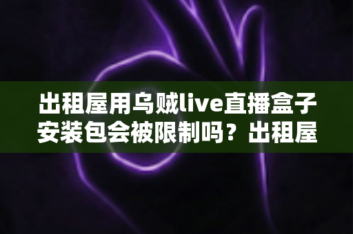 出租屋用乌贼live直播盒子安装包会被限制吗？出租屋用户必看的限制解析与避坑全指南