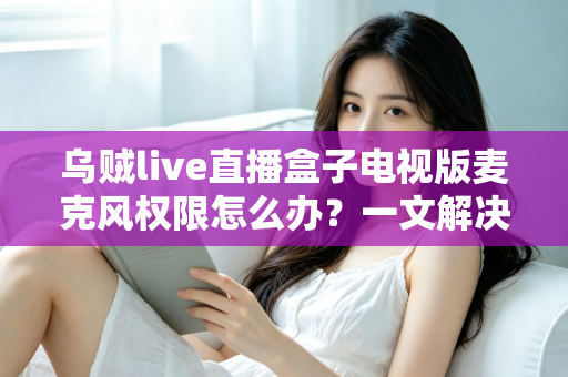 乌贼live直播盒子电视版麦克风权限怎么办？一文解决授权失败与语音不可用难题