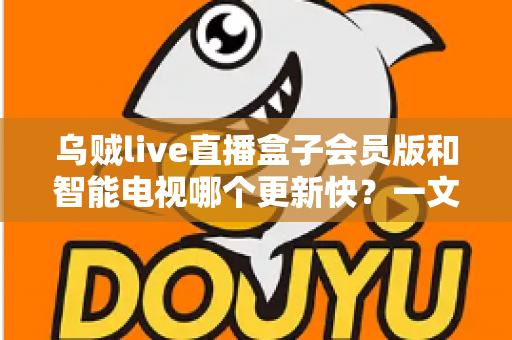 乌贼live直播盒子会员版和智能电视哪个更新快？一文读懂更新速度差异与选购建议