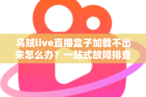 乌贼live直播盒子加载不出来怎么办？一站式故障排查指南与快速修复方案