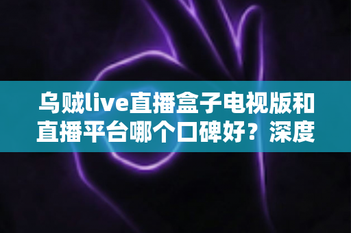 乌贼live直播盒子电视版和直播平台哪个口碑好？深度对比帮你选对大屏观影方案