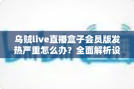 乌贼live直播盒子会员版发热严重怎么办？全面解析设备降温技巧与长效预防指南，让你的观影体验重回清爽流畅
